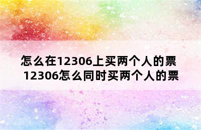 怎么在12306上买两个人的票 12306怎么同时买两个人的票